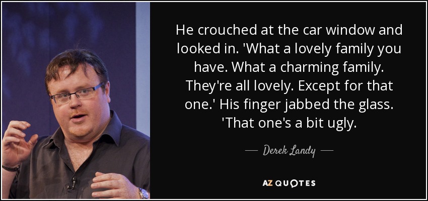 He crouched at the car window and looked in. 'What a lovely family you have. What a charming family. They're all lovely. Except for that one.' His finger jabbed the glass. 'That one's a bit ugly. - Derek Landy