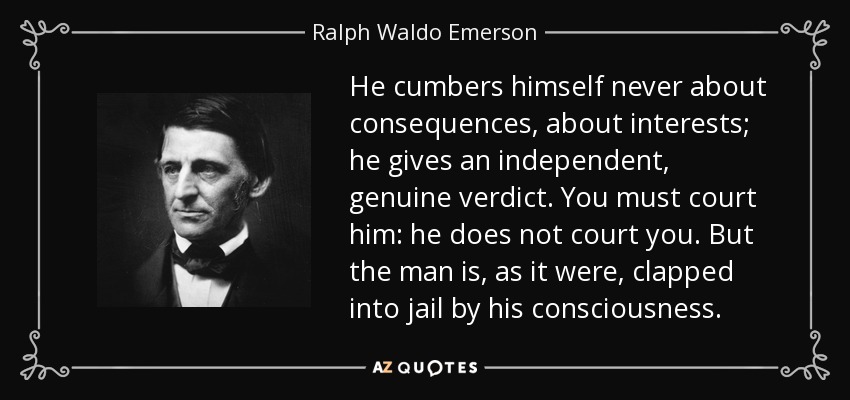 He cumbers himself never about consequences, about interests; he gives an independent, genuine verdict. You must court him: he does not court you. But the man is, as it were, clapped into jail by his consciousness. - Ralph Waldo Emerson