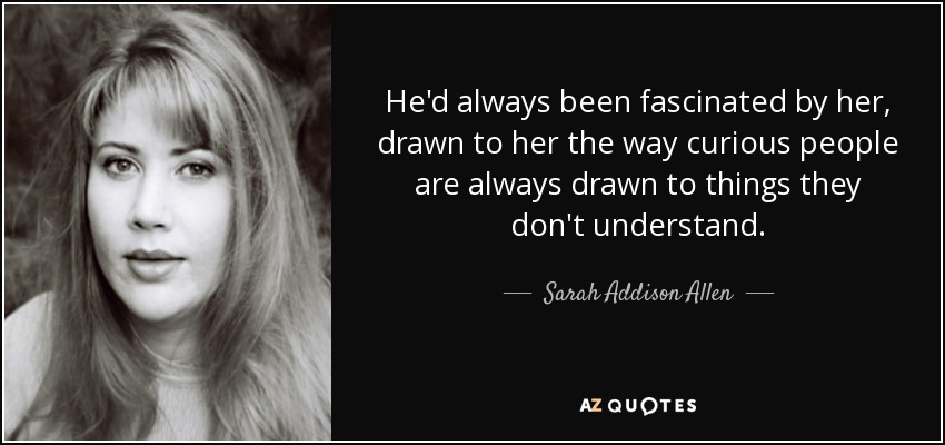 He'd always been fascinated by her, drawn to her the way curious people are always drawn to things they don't understand. - Sarah Addison Allen