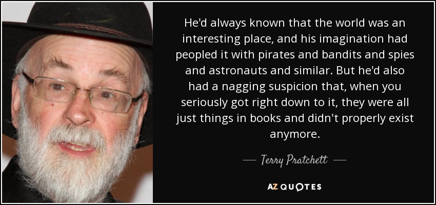 He'd always known that the world was an interesting place, and his imagination had peopled it with pirates and bandits and spies and astronauts and similar. But he'd also had a nagging suspicion that, when you seriously got right down to it, they were all just things in books and didn't properly exist anymore. - Terry Pratchett