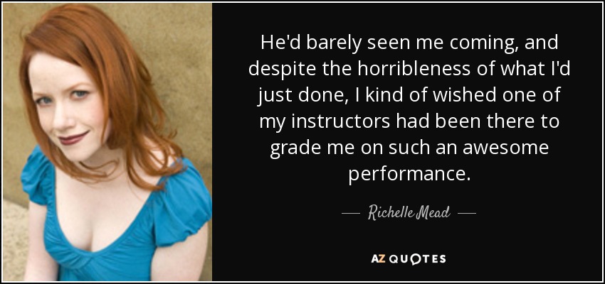 He'd barely seen me coming, and despite the horribleness of what I'd just done, I kind of wished one of my instructors had been there to grade me on such an awesome performance. - Richelle Mead