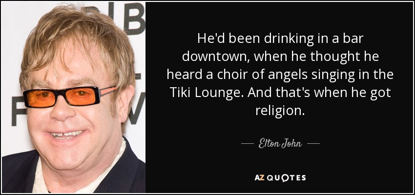 He'd been drinking in a bar downtown, when he thought he heard a choir of angels singing in the Tiki Lounge. And that's when he got religion. - Elton John
