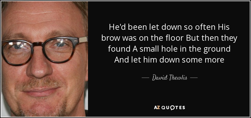 He'd been let down so often His brow was on the floor But then they found A small hole in the ground And let him down some more - David Thewlis