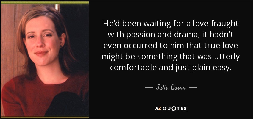 He'd been waiting for a love fraught with passion and drama; it hadn't even occurred to him that true love might be something that was utterly comfortable and just plain easy. - Julia Quinn