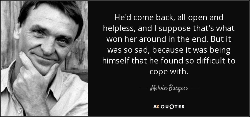He'd come back, all open and helpless, and I suppose that's what won her around in the end. But it was so sad, because it was being himself that he found so difficult to cope with. - Melvin Burgess