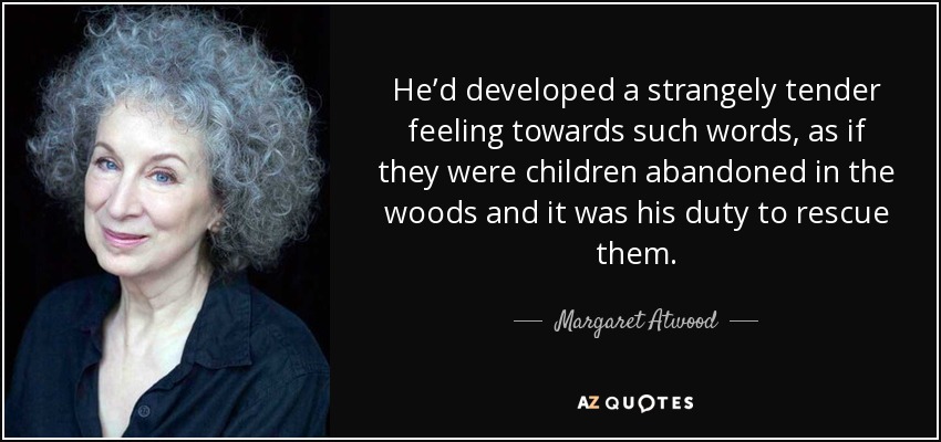 He’d developed a strangely tender feeling towards such words, as if they were children abandoned in the woods and it was his duty to rescue them. - Margaret Atwood