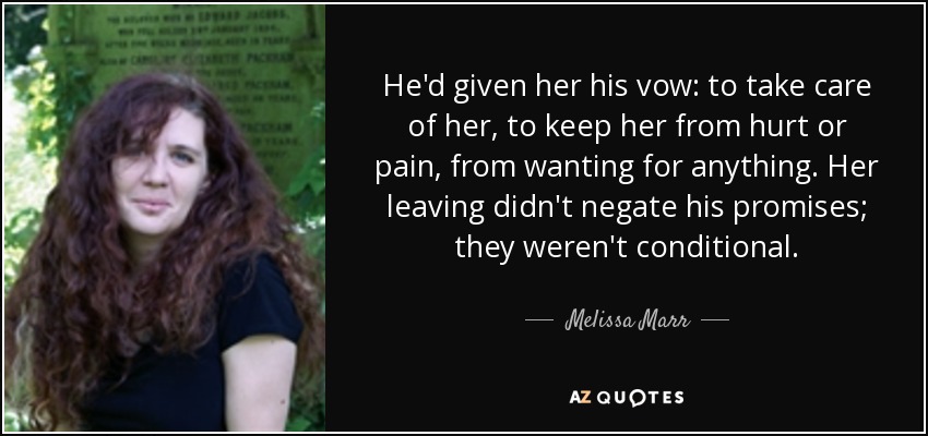 He'd given her his vow: to take care of her, to keep her from hurt or pain, from wanting for anything. Her leaving didn't negate his promises; they weren't conditional. - Melissa Marr