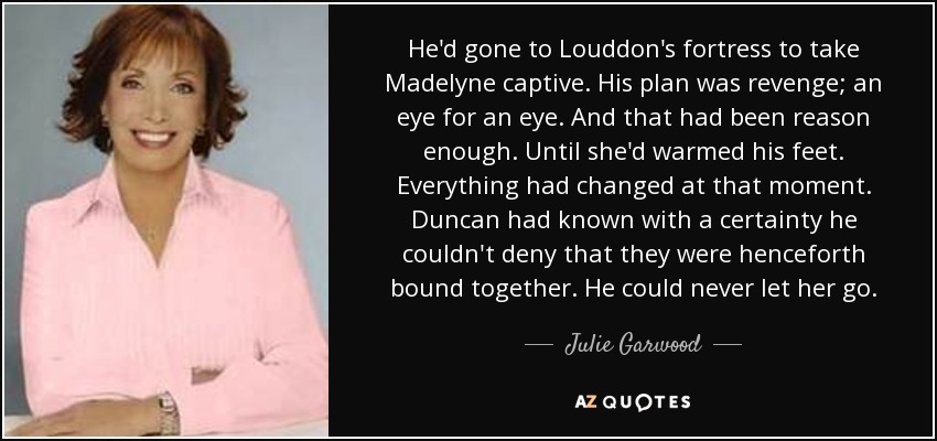 He'd gone to Louddon's fortress to take Madelyne captive. His plan was revenge; an eye for an eye. And that had been reason enough. Until she'd warmed his feet. Everything had changed at that moment. Duncan had known with a certainty he couldn't deny that they were henceforth bound together. He could never let her go. - Julie Garwood