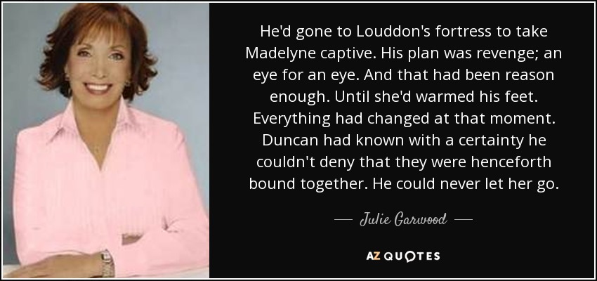 He'd gone to Louddon's fortress to take Madelyne captive. His plan was revenge; an eye for an eye. And that had been reason enough. Until she'd warmed his feet. Everything had changed at that moment. Duncan had known with a certainty he couldn't deny that they were henceforth bound together. He could never let her go. - Julie Garwood