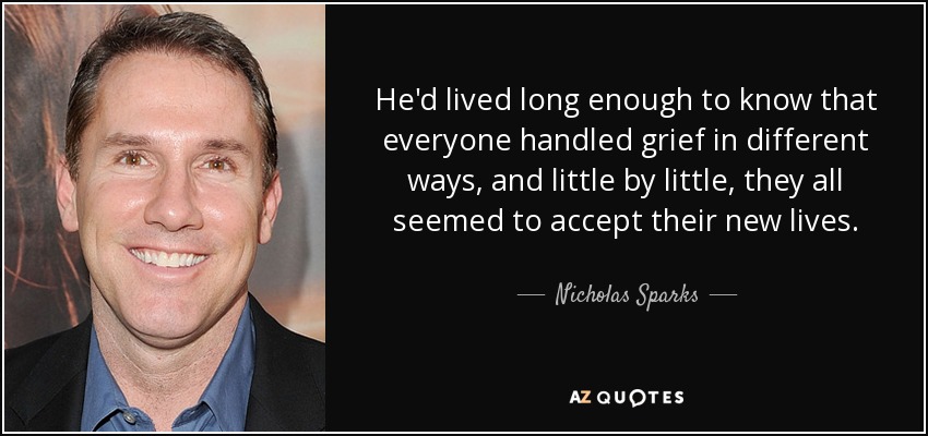 He'd lived long enough to know that everyone handled grief in different ways, and little by little, they all seemed to accept their new lives. - Nicholas Sparks