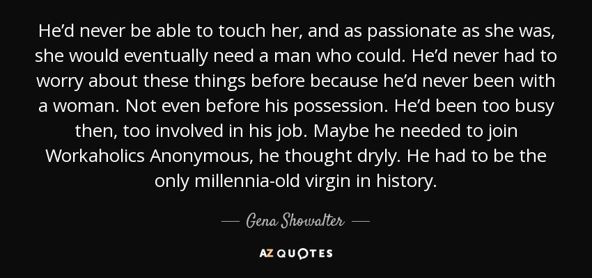 He’d never be able to touch her, and as passionate as she was, she would eventually need a man who could. He’d never had to worry about these things before because he’d never been with a woman. Not even before his possession. He’d been too busy then, too involved in his job. Maybe he needed to join Workaholics Anonymous, he thought dryly. He had to be the only millennia-old virgin in history. - Gena Showalter