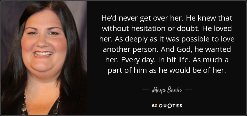 He’d never get over her. He knew that without hesitation or doubt. He loved her. As deeply as it was possible to love another person. And God, he wanted her. Every day. In hit life. As much a part of him as he would be of her. - Maya Banks