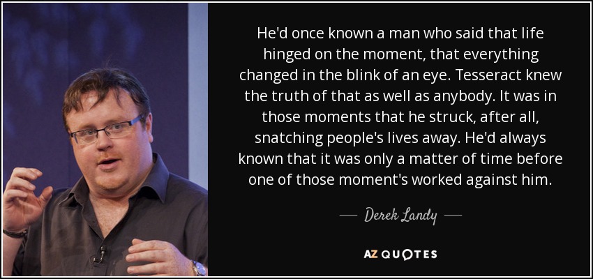He'd once known a man who said that life hinged on the moment, that everything changed in the blink of an eye. Tesseract knew the truth of that as well as anybody. It was in those moments that he struck, after all, snatching people's lives away. He'd always known that it was only a matter of time before one of those moment's worked against him. - Derek Landy