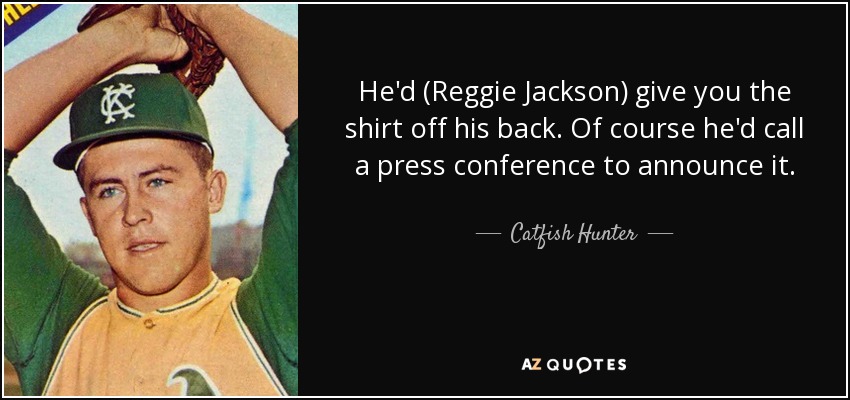 He'd (Reggie Jackson) give you the shirt off his back. Of course he'd call a press conference to announce it. - Catfish Hunter