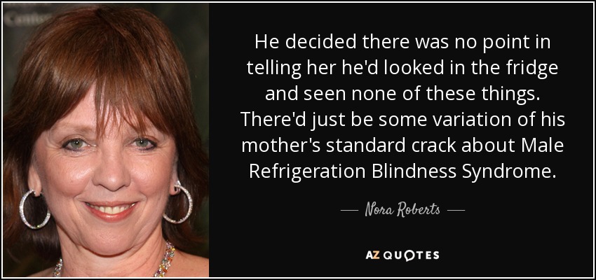 He decided there was no point in telling her he'd looked in the fridge and seen none of these things. There'd just be some variation of his mother's standard crack about Male Refrigeration Blindness Syndrome. - Nora Roberts