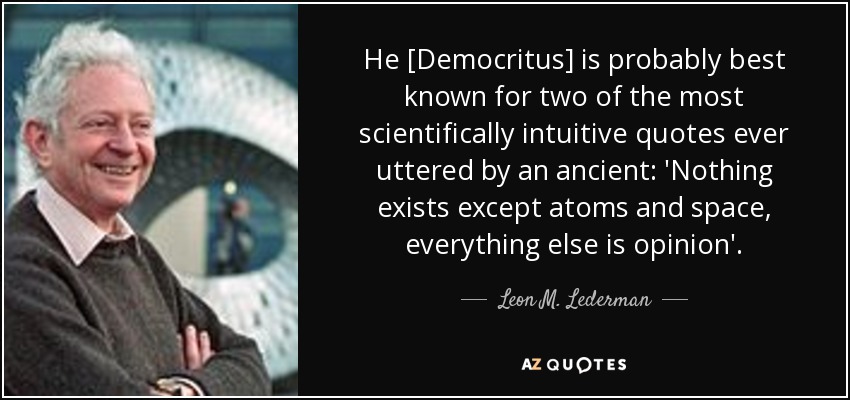 He [Democritus] is probably best known for two of the most scientifically intuitive quotes ever uttered by an ancient: 'Nothing exists except atoms and space, everything else is opinion'. - Leon M. Lederman