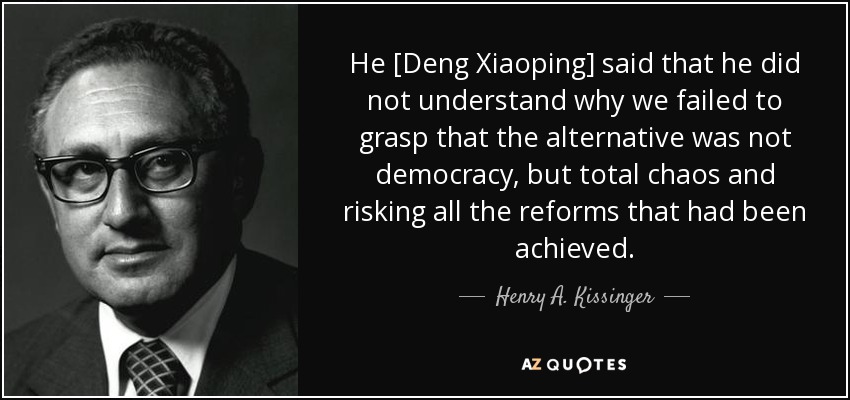 He [Deng Xiaoping] said that he did not understand why we failed to grasp that the alternative was not democracy, but total chaos and risking all the reforms that had been achieved. - Henry A. Kissinger