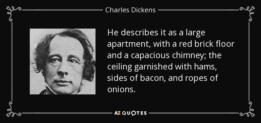 He describes it as a large apartment, with a red brick floor and a capacious chimney; the ceiling garnished with hams, sides of bacon, and ropes of onions. - Charles Dickens