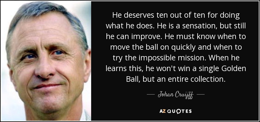 He deserves ten out of ten for doing what he does. He is a sensation, but still he can improve. He must know when to move the ball on quickly and when to try the impossible mission. When he learns this, he won't win a single Golden Ball, but an entire collection. - Johan Cruijff