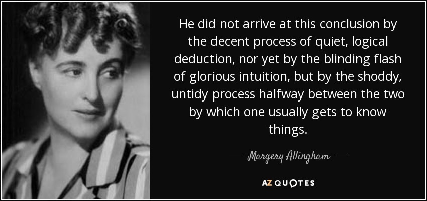 He did not arrive at this conclusion by the decent process of quiet, logical deduction, nor yet by the blinding flash of glorious intuition, but by the shoddy, untidy process halfway between the two by which one usually gets to know things. - Margery Allingham