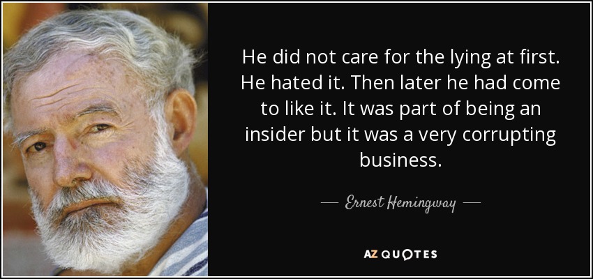 He did not care for the lying at first. He hated it. Then later he had come to like it. It was part of being an insider but it was a very corrupting business. - Ernest Hemingway