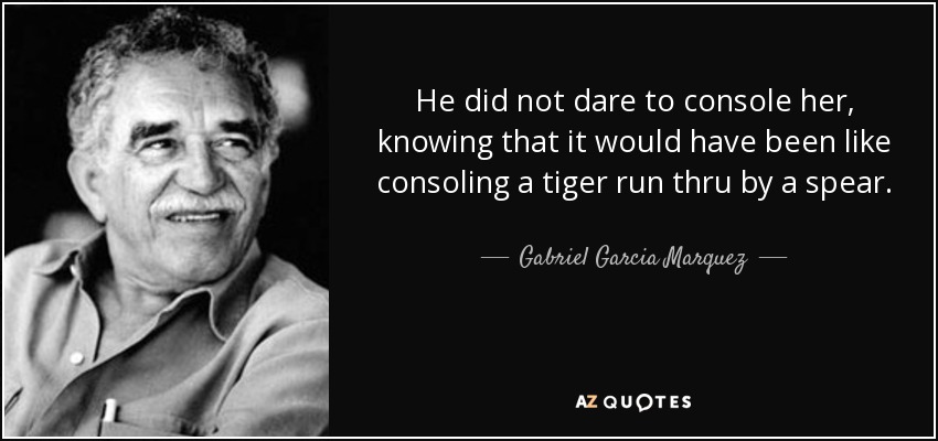 He did not dare to console her, knowing that it would have been like consoling a tiger run thru by a spear. - Gabriel Garcia Marquez