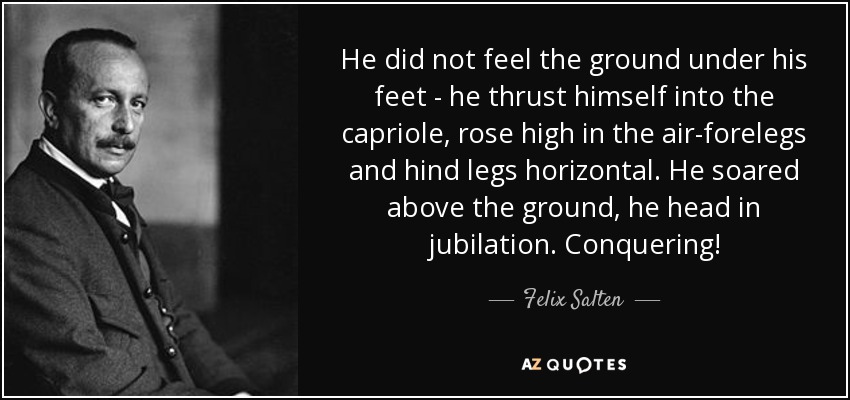 He did not feel the ground under his feet - he thrust himself into the capriole, rose high in the air-forelegs and hind legs horizontal. He soared above the ground, he head in jubilation. Conquering! - Felix Salten