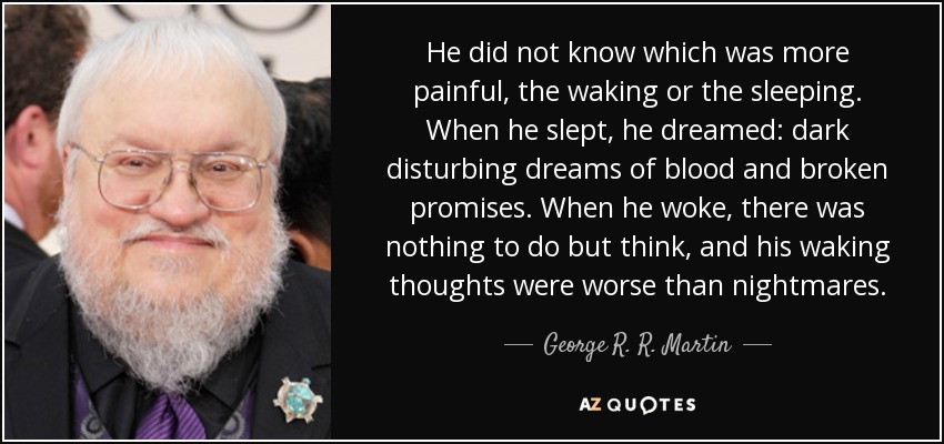 He did not know which was more painful, the waking or the sleeping. When he slept, he dreamed: dark disturbing dreams of blood and broken promises. When he woke, there was nothing to do but think, and his waking thoughts were worse than nightmares. - George R. R. Martin