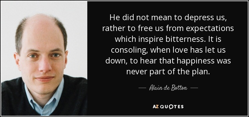 He did not mean to depress us, rather to free us from expectations which inspire bitterness. It is consoling, when love has let us down, to hear that happiness was never part of the plan. - Alain de Botton