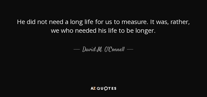 He did not need a long life for us to measure. It was, rather, we who needed his life to be longer. - David M. O'Connell