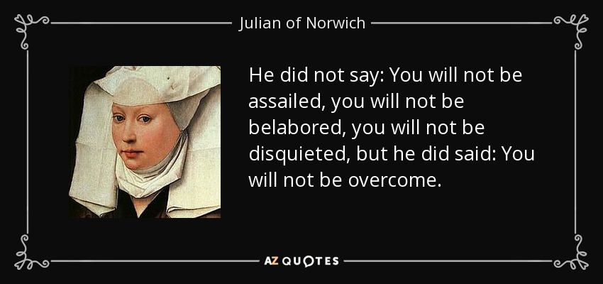 He did not say: You will not be assailed, you will not be belabored, you will not be disquieted, but he did said: You will not be overcome. - Julian of Norwich