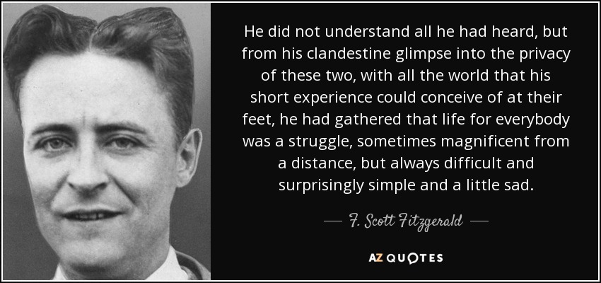 He did not understand all he had heard, but from his clandestine glimpse into the privacy of these two, with all the world that his short experience could conceive of at their feet, he had gathered that life for everybody was a struggle, sometimes magnificent from a distance, but always difficult and surprisingly simple and a little sad. - F. Scott Fitzgerald