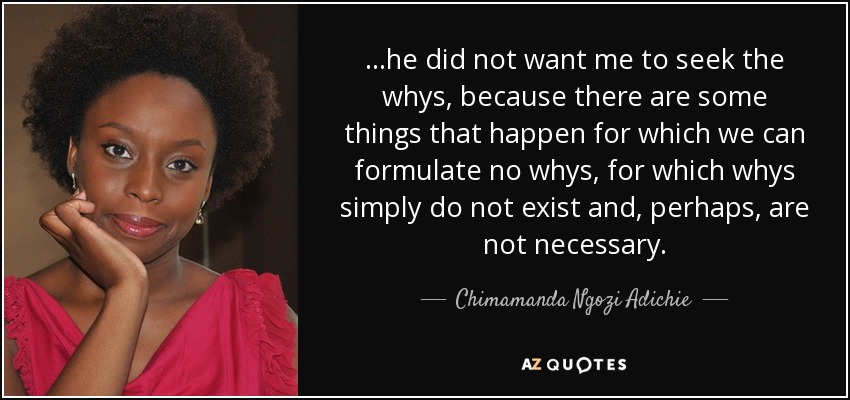 ...he did not want me to seek the whys, because there are some things that happen for which we can formulate no whys, for which whys simply do not exist and, perhaps, are not necessary. - Chimamanda Ngozi Adichie