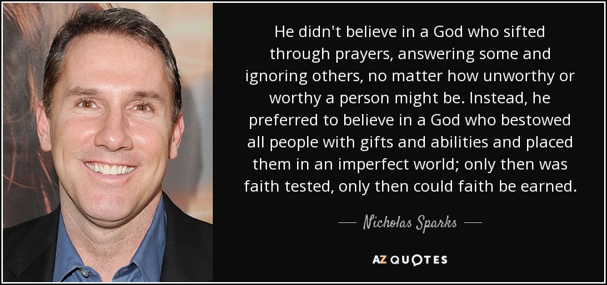 He didn't believe in a God who sifted through prayers, answering some and ignoring others, no matter how unworthy or worthy a person might be. Instead, he preferred to believe in a God who bestowed all people with gifts and abilities and placed them in an imperfect world; only then was faith tested, only then could faith be earned. - Nicholas Sparks