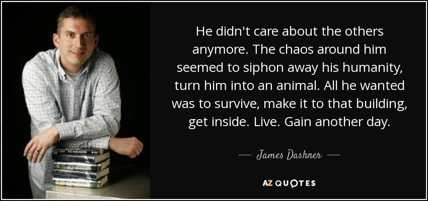 He didn't care about the others anymore. The chaos around him seemed to siphon away his humanity, turn him into an animal. All he wanted was to survive, make it to that building, get inside. Live. Gain another day. - James Dashner