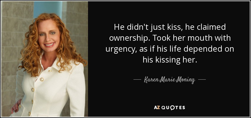 He didn't just kiss, he claimed ownership. Took her mouth with urgency, as if his life depended on his kissing her. - Karen Marie Moning