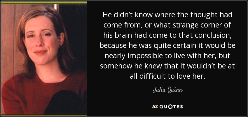 He didn’t know where the thought had come from, or what strange corner of his brain had come to that conclusion, because he was quite certain it would be nearly impossible to live with her, but somehow he knew that it wouldn’t be at all difficult to love her. - Julia Quinn