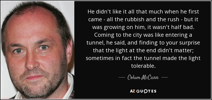 He didn't like it all that much when he first came - all the rubbish and the rush - but it was growing on him, it wasn't half bad. Coming to the city was like entering a tunnel, he said, and finding to your surprise that the light at the end didn't matter; sometimes in fact the tunnel made the light tolerable. - Colum McCann