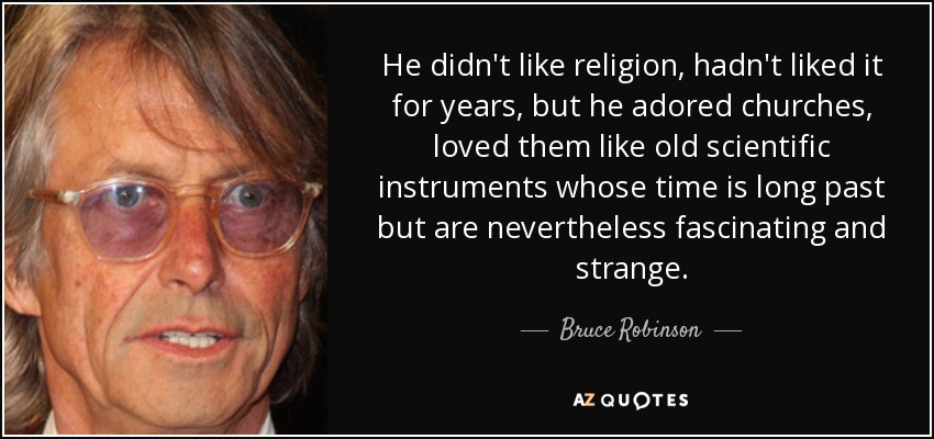 He didn't like religion, hadn't liked it for years, but he adored churches, loved them like old scientific instruments whose time is long past but are nevertheless fascinating and strange. - Bruce Robinson