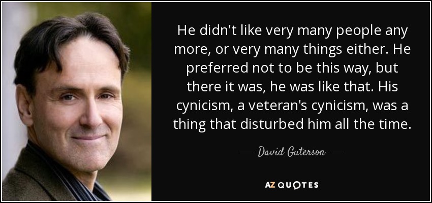 He didn't like very many people any more, or very many things either. He preferred not to be this way, but there it was, he was like that. His cynicism, a veteran's cynicism, was a thing that disturbed him all the time. - David Guterson