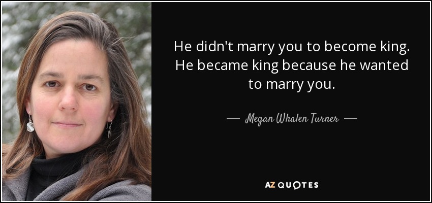 He didn't marry you to become king. He became king because he wanted to marry you. - Megan Whalen Turner
