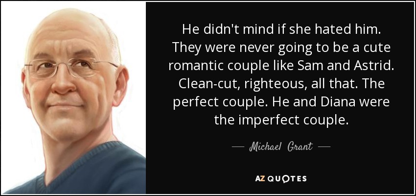 He didn't mind if she hated him. They were never going to be a cute romantic couple like Sam and Astrid. Clean-cut, righteous, all that. The perfect couple. He and Diana were the imperfect couple. - Michael  Grant