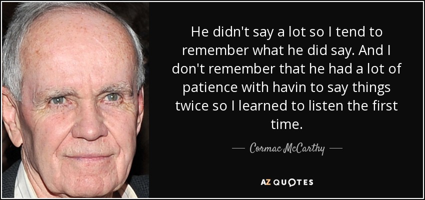 He didn't say a lot so I tend to remember what he did say. And I don't remember that he had a lot of patience with havin to say things twice so I learned to listen the first time. - Cormac McCarthy