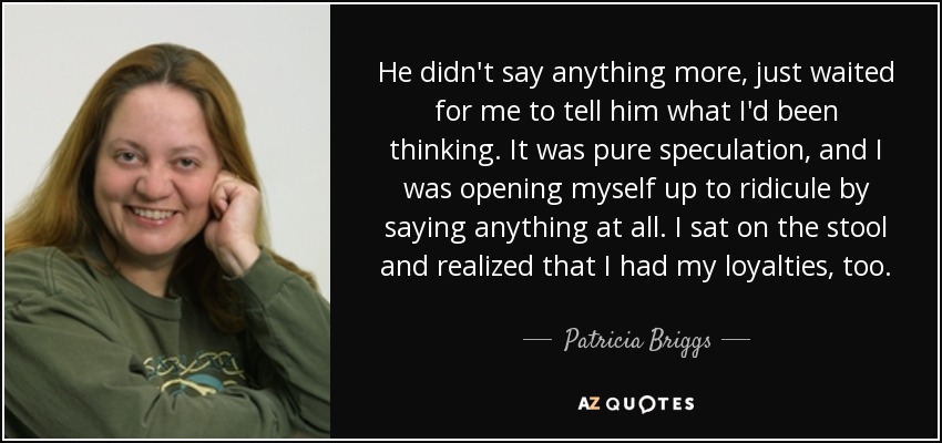 He didn't say anything more, just waited for me to tell him what I'd been thinking. It was pure speculation, and I was opening myself up to ridicule by saying anything at all. I sat on the stool and realized that I had my loyalties, too. - Patricia Briggs