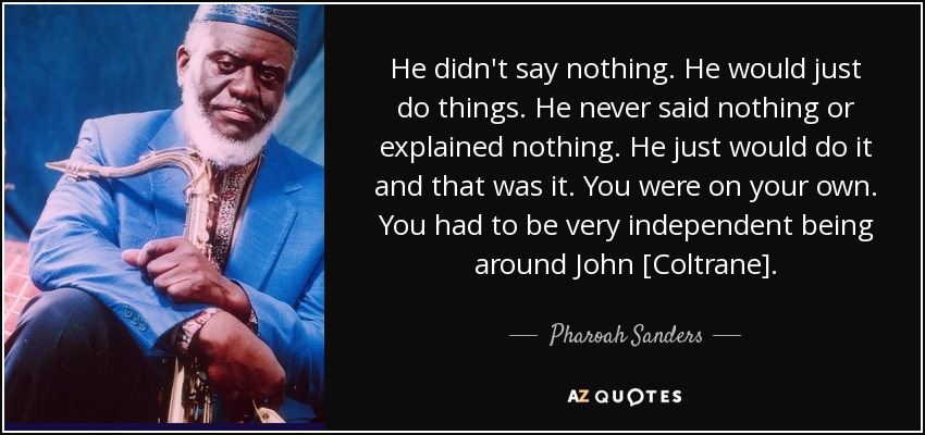 He didn't say nothing. He would just do things. He never said nothing or explained nothing. He just would do it and that was it. You were on your own. You had to be very independent being around John [Coltrane]. - Pharoah Sanders