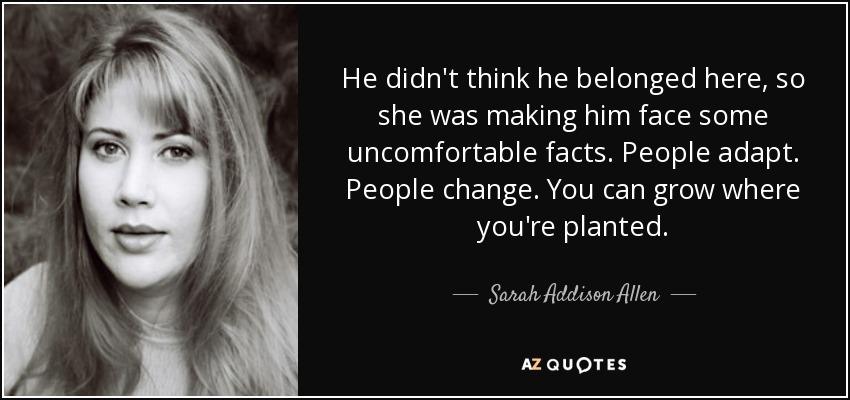 He didn't think he belonged here, so she was making him face some uncomfortable facts. People adapt. People change. You can grow where you're planted. - Sarah Addison Allen