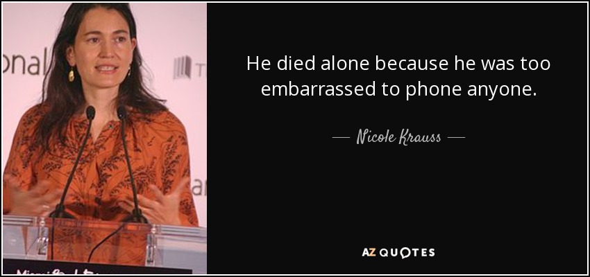 He died alone because he was too embarrassed to phone anyone. - Nicole Krauss