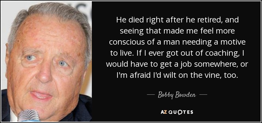 He died right after he retired, and seeing that made me feel more conscious of a man needing a motive to live. If I ever got out of coaching, I would have to get a job somewhere, or I'm afraid I'd wilt on the vine, too. - Bobby Bowden