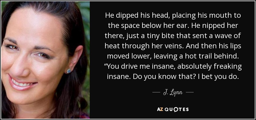 He dipped his head, placing his mouth to the space below her ear. He nipped her there, just a tiny bite that sent a wave of heat through her veins. And then his lips moved lower, leaving a hot trail behind. “You drive me insane, absolutely freaking insane. Do you know that? I bet you do. - J. Lynn