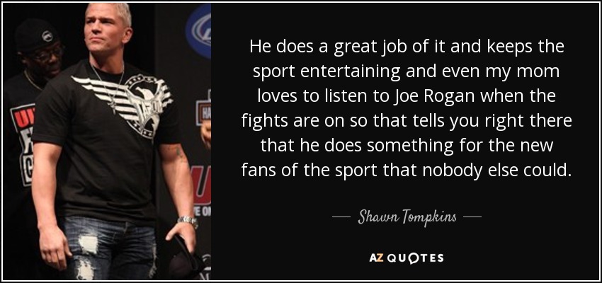 He does a great job of it and keeps the sport entertaining and even my mom loves to listen to Joe Rogan when the fights are on so that tells you right there that he does something for the new fans of the sport that nobody else could. - Shawn Tompkins